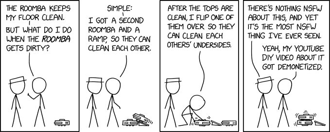 4 steps comic in the recognizable line drawing of xkcd. 2 characters speak to each other looking at 2 roombas
1. "The Roomba keeps my floor clean. But what do I do when the Roomba gets dirty?"
2. "Simple: I got a second Roomba and a ramp, so they can clean each other."
3. "After the tops are clean, I fliep one of them over so they clean each others’ undersides."
4. " − There’s nothing NSFW about this, and yet it’s the most NSFW thing I’ve ever seen.
− Yeah, my Youtube DIY video about it got demonetized."